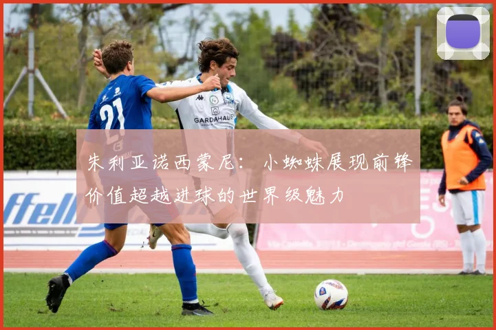 朱利亚诺西蒙尼：小蜘蛛展现前锋价值超越进球的世界级魅力