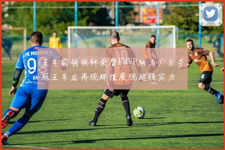 五年前胡明轩荣膺FMVP助力广东夺冠五年后再现辉煌展现超强实力