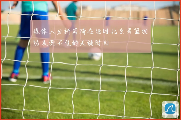 媒体人分析周琦在场时北京男篮攻防表现不佳的关键时刻