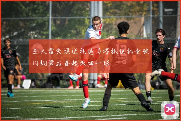 王大雷失误送礼迪马塔抓住机会破门铜梁龙奋起扳回一球