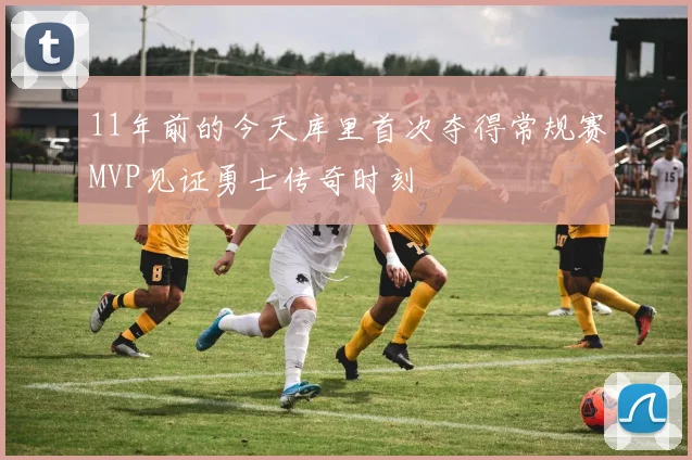 11年前的今天库里首次夺得常规赛MVP见证勇士传奇时刻