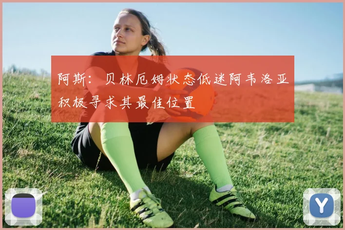 阿斯：贝林厄姆状态低迷阿韦洛亚积极寻求其最佳位置
