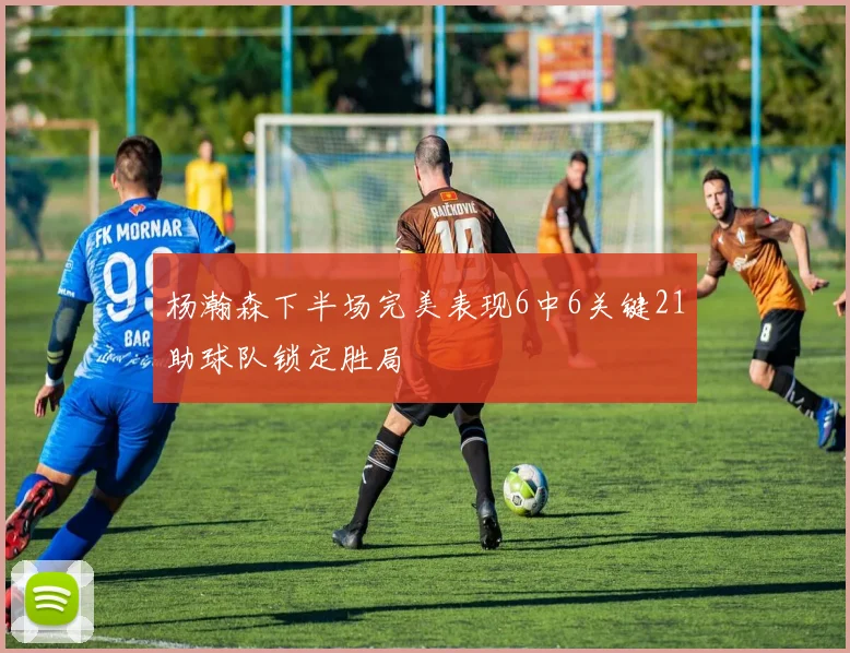 杨瀚森下半场完美表现6中6关键21助球队锁定胜局
