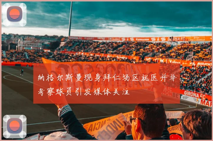 纳格尔斯曼现身拜仁场区就医并非考察球员引发媒体关注