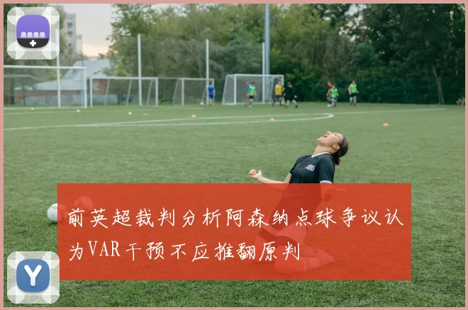 前英超裁判分析阿森纳点球争议认为VAR干预不应推翻原判