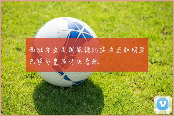西班牙女足国家德比实力差距明显巴萨与皇马对决悬殊