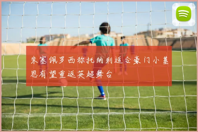 朱塞佩罗西称托纳利适合豪门小基恩有望重返英超舞台