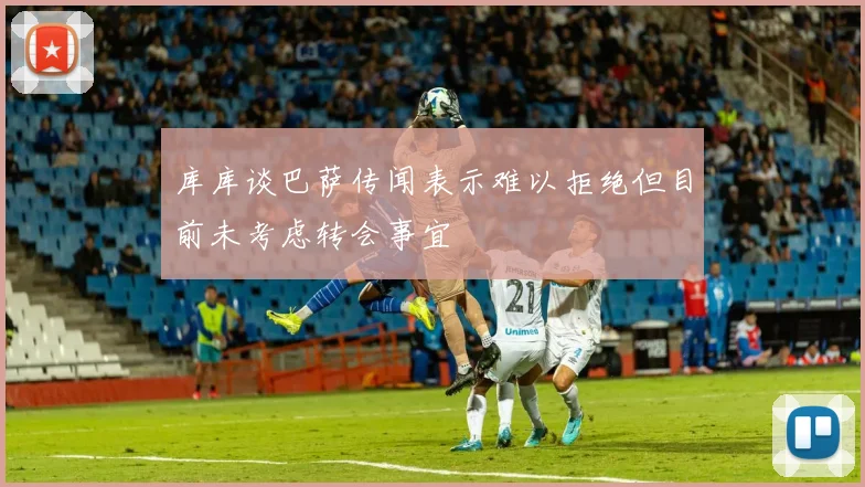 库库谈巴萨传闻表示难以拒绝但目前未考虑转会事宜