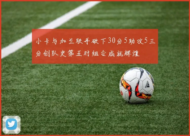 小卡与加兰联手砍下30分5助攻5三分创队史第五对组合成就辉煌