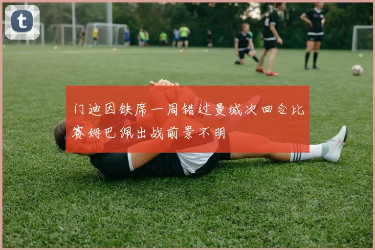 门迪因缺席一周错过曼城次回合比赛姆巴佩出战前景不明
