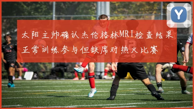 太阳主帅确认杰伦格林MRI检查结果正常训练参与但缺席对热火比赛