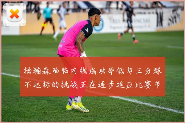 杨瀚森面临内线成功率低与三分球不达标的挑战正在逐步适应比赛节奏